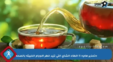 «تحذير هام» 5 أخطاء الشاي التي تزيد خطر الأورام الخبيثة بالصحة